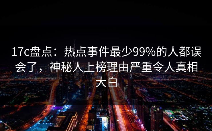 17c盘点：热点事件最少99%的人都误会了，神秘人上榜理由严重令人真相大白